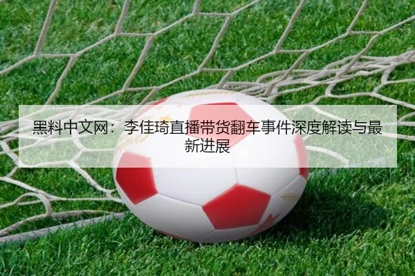 黑料中文网：李佳琦直播带货翻车事件深度解读与最新进展